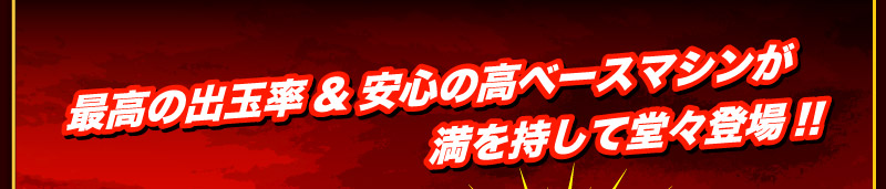 最高の出玉率＆安心の高ベースマシンが満を持して堂々登場！！
